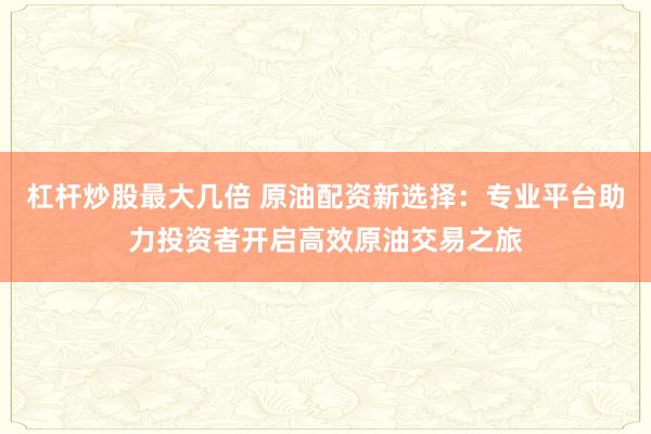 杠杆炒股最大几倍 原油配资新选择：专业平台助力投资者开启高效原油交易之旅