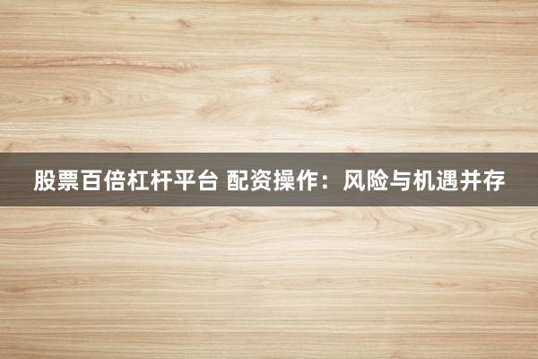 股票百倍杠杆平台 配资操作：风险与机遇并存