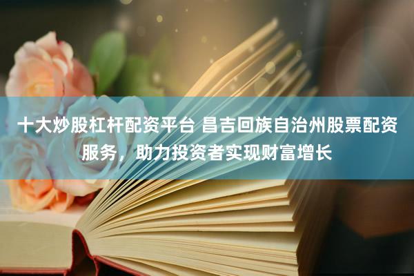 十大炒股杠杆配资平台 昌吉回族自治州股票配资服务，助力投资者实现财富增长