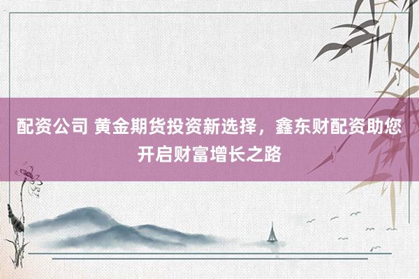 配资公司 黄金期货投资新选择，鑫东财配资助您开启财富增长之路