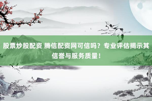 股票炒股配资 腾信配资网可信吗？专业评估揭示其信誉与服务质量！