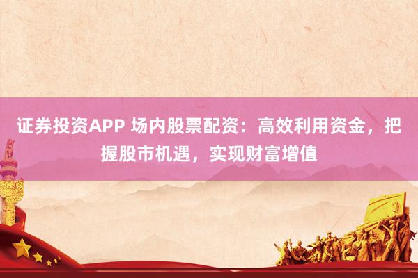 证券投资APP 场内股票配资：高效利用资金，把握股市机遇，实现财富增值