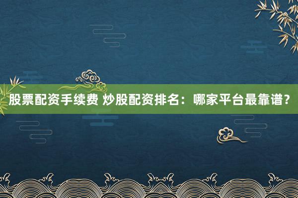 股票配资手续费 炒股配资排名:哪家平台最靠谱?