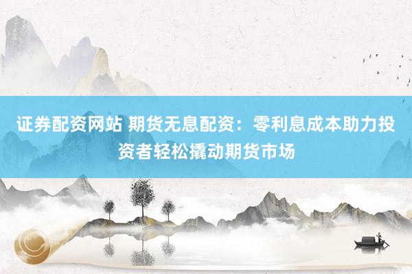证券配资网站 期货无息配资：零利息成本助力投资者轻松撬动期货市场