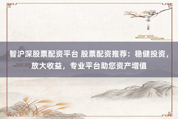 智沪深股票配资平台 股票配资推荐：稳健投资，放大收益，专业平台助您资产增值