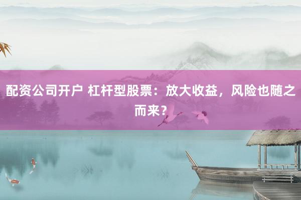 配资公司开户 杠杆型股票：放大收益，风险也随之而来？