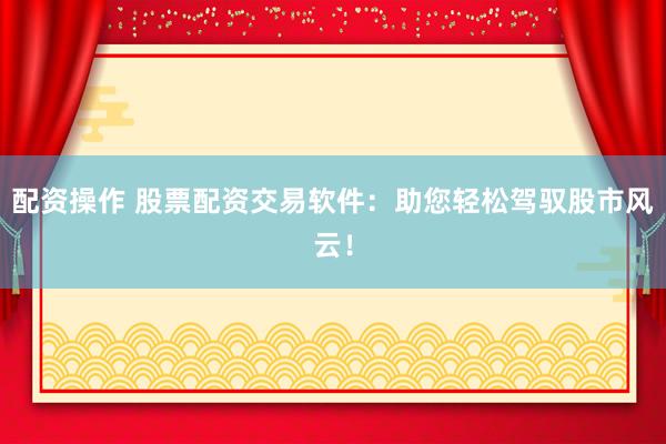 配资操作 股票配资交易软件：助您轻松驾驭股市风云！