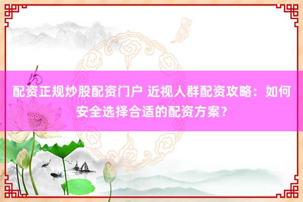 配资正规炒股配资门户 近视人群配资攻略：如何安全选择合适的配资方案？