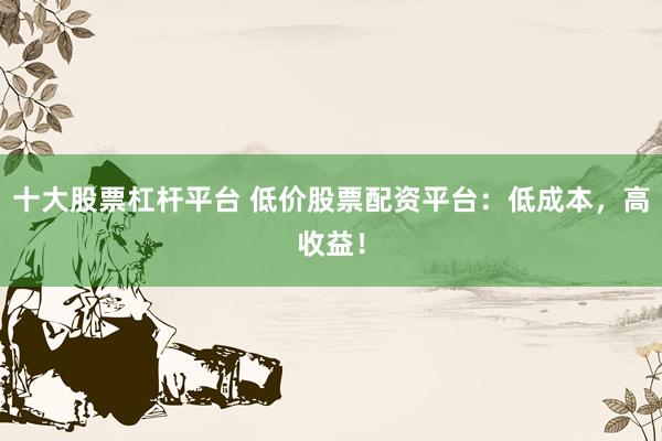 十大股票杠杆平台 低价股票配资平台:低成本,高收益!