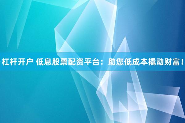 杠杆开户 低息股票配资平台：助您低成本撬动财富！