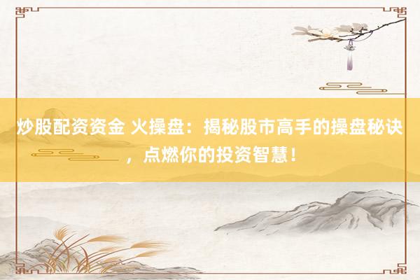 炒股配资资金 火操盘：揭秘股市高手的操盘秘诀，点燃你的投资智慧！