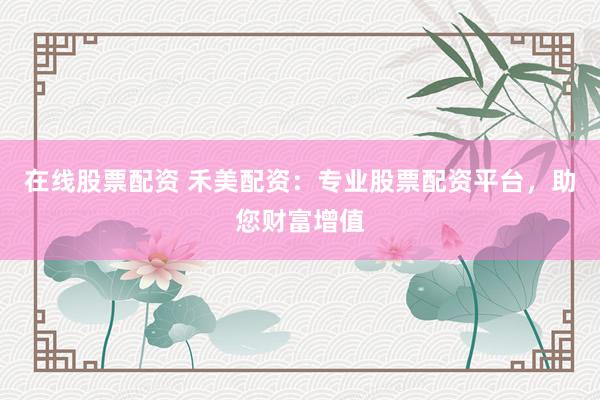 在线股票配资 禾美配资：专业股票配资平台，助您财富增值