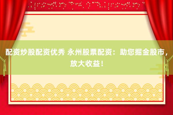 配资炒股配资优秀 永州股票配资：助您掘金股市，放大收益！