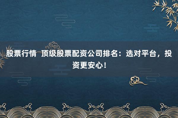 股票行情  顶级股票配资公司排名：选对平台，投资更安心！