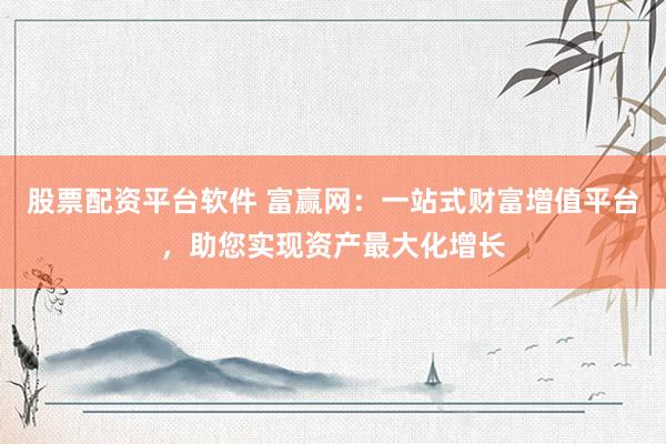 股票配资平台软件 富赢网：一站式财富增值平台，助您实现资产最大化增长