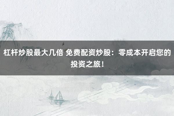 杠杆炒股最大几倍 免费配资炒股：零成本开启您的投资之旅！