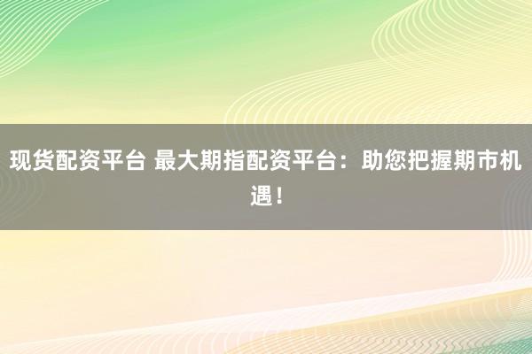 现货配资平台 最大期指配资平台：助您把握期市机遇！