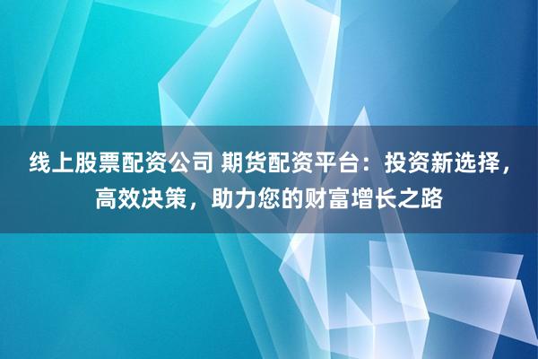线上股票配资公司 期货配资平台:投资新选择,高效决策,助力您的财富增长之路