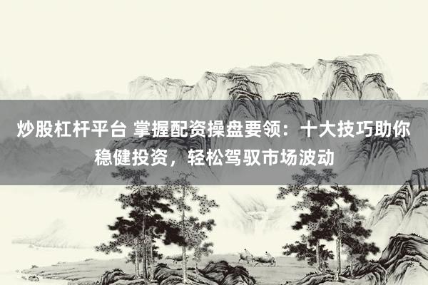 炒股杠杆平台 掌握配资操盘要领：十大技巧助你稳健投资，轻松驾驭市场波动