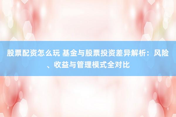 股票配资怎么玩 基金与股票投资差异解析:风险、收益与管理模式全对比