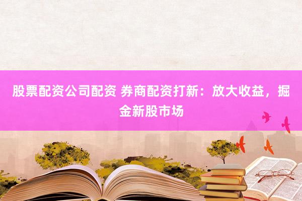 股票配资公司配资 券商配资打新:放大收益,掘金新股市场