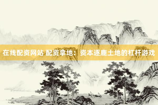 在线配资网站 配资拿地：资本逐鹿土地的杠杆游戏