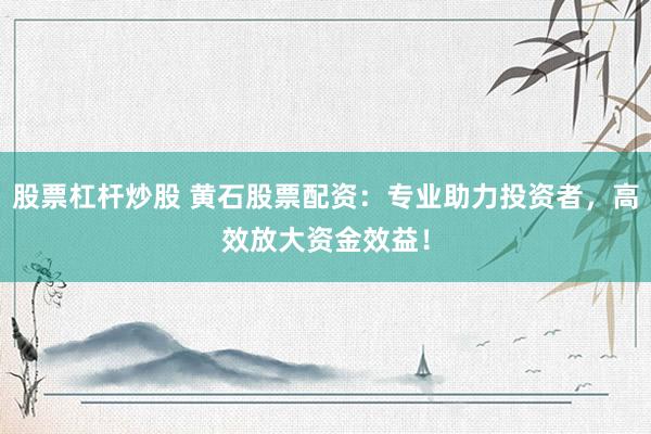 股票杠杆炒股 黄石股票配资：专业助力投资者，高效放大资金效益！