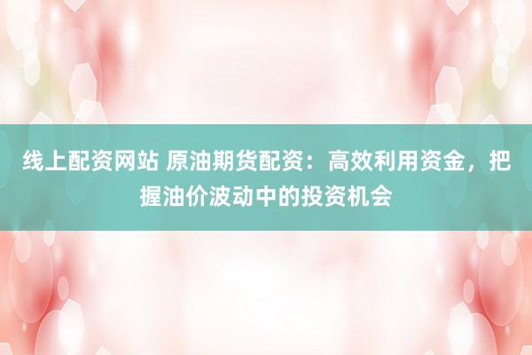 线上配资网站 原油期货配资：高效利用资金，把握油价波动中的投资机会