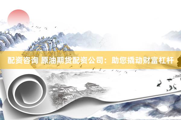配资咨询 原油期货配资公司：助您撬动财富杠杆