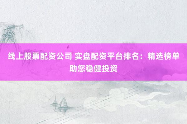 线上股票配资公司 实盘配资平台排名：精选榜单助您稳健投资