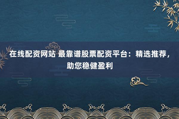 在线配资网站 最靠谱股票配资平台：精选推荐，助您稳健盈利