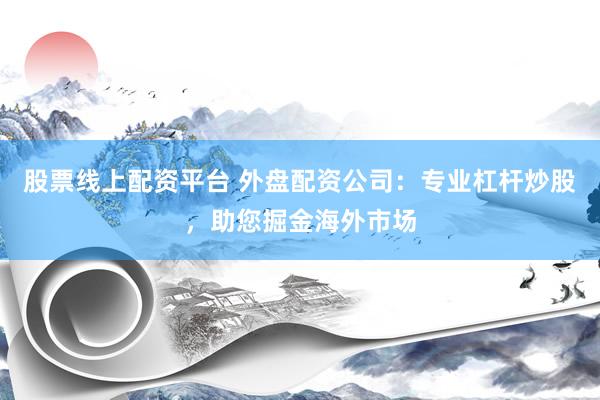 股票线上配资平台 外盘配资公司：专业杠杆炒股，助您掘金海外市场