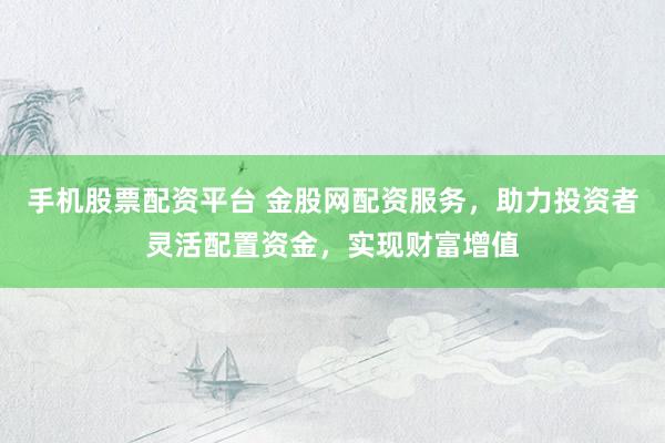 手机股票配资平台 金股网配资服务，助力投资者灵活配置资金，实现财富增值
