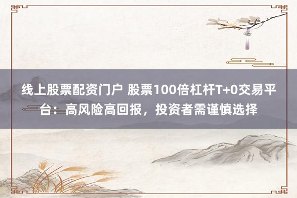 线上股票配资门户 股票100倍杠杆T+0交易平台：高风险高回报，投资者需谨慎选择