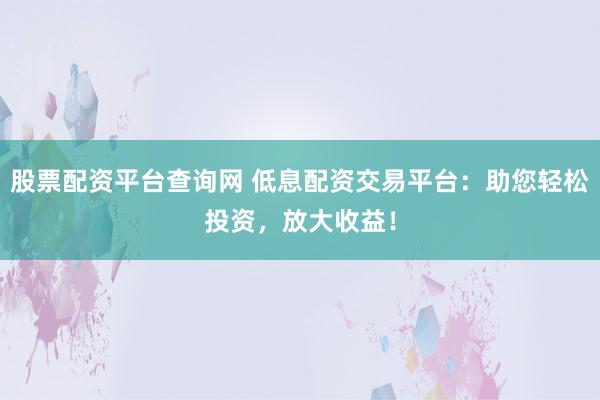 股票配资平台查询网 低息配资交易平台:助您轻松投资,放大收益!