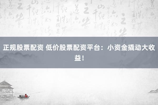 正规股票配资 低价股票配资平台：小资金撬动大收益！