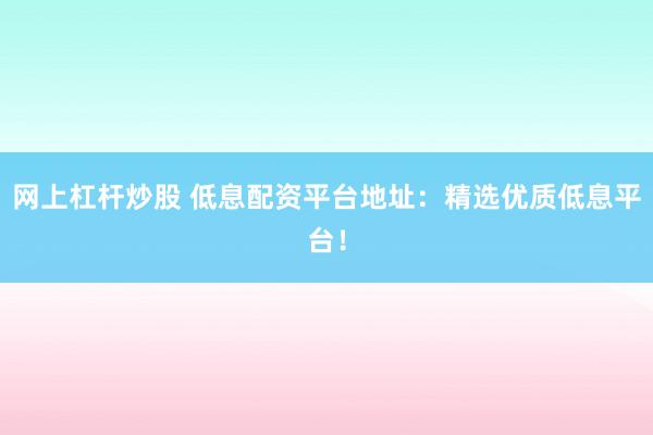 网上杠杆炒股 低息配资平台地址：精选优质低息平台！