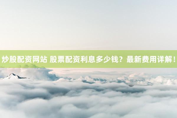 炒股配资网站 股票配资利息多少钱？最新费用详解！
