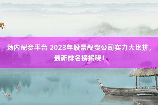 场内配资平台 2023年股票配资公司实力大比拼，最新排名榜揭晓！