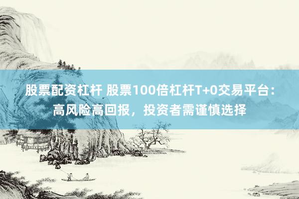 股票配资杠杆 股票100倍杠杆T+0交易平台：高风险高回报，投资者需谨慎选择