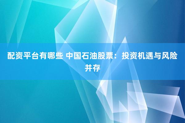 配资平台有哪些 中国石油股票：投资机遇与风险并存