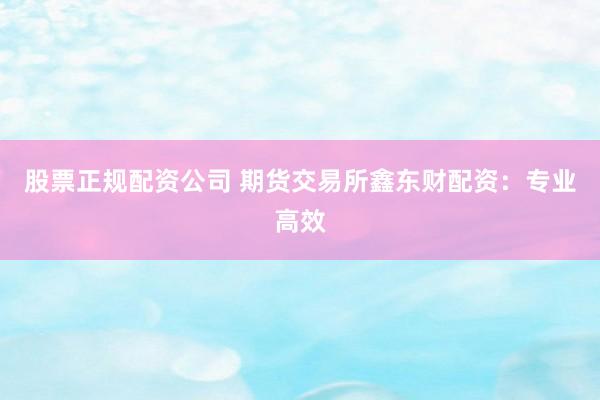 股票正规配资公司 期货交易所鑫东财配资：专业高效