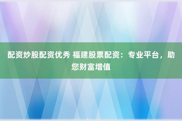 配资炒股配资优秀 福建股票配资：专业平台，助您财富增值