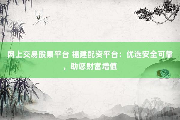 网上交易股票平台 福建配资平台：优选安全可靠，助您财富增值
