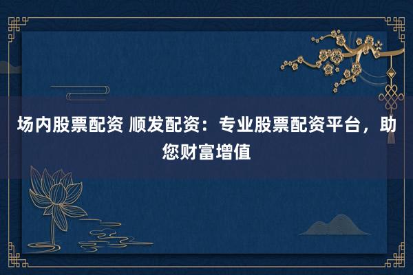 场内股票配资 顺发配资：专业股票配资平台，助您财富增值