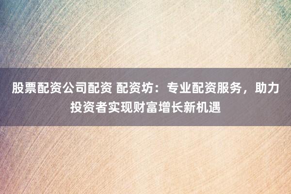 股票配资公司配资 配资坊：专业配资服务，助力投资者实现财富增长新机遇
