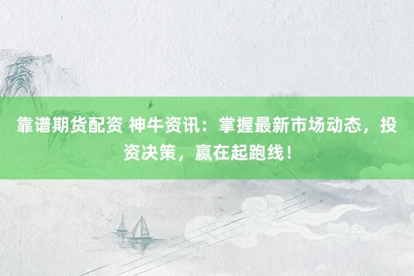靠谱期货配资 神牛资讯：掌握最新市场动态，投资决策，赢在起跑线！